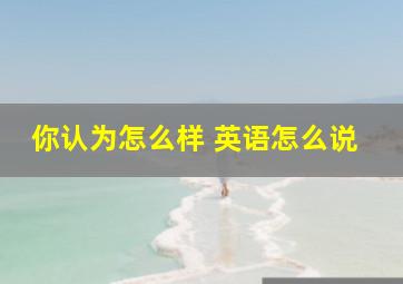 你认为怎么样 英语怎么说